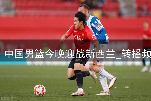 中国男篮今晚迎战新西兰 转播频道及阵容调整引关注