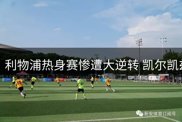 利物浦热身赛惨遭大逆转 凯尔凯兹致命失误葬送两球优势