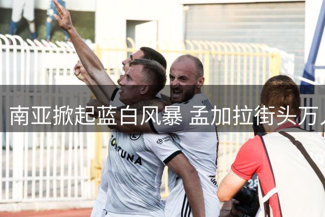 南亚掀起蓝白风暴 孟加拉街头万人空巷庆贺阿根廷晋级