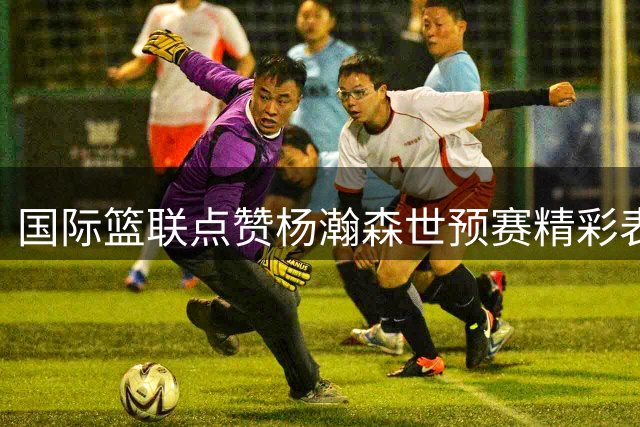 国际篮联点赞杨瀚森世预赛精彩表现 网友直呼"山东骄傲
