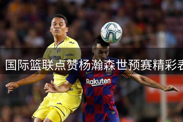 国际篮联点赞杨瀚森世预赛精彩表现 网友直呼"山东骄傲