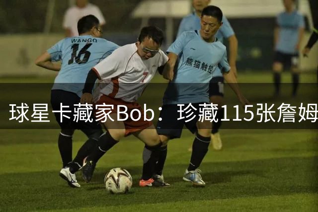 球星卡藏家Bob：珍藏115张詹姆斯绝版卡 只愿与詹皇本人洽谈