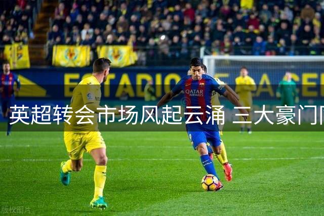英超转会市场风起云涌 三大豪门同日官宣重磅签约