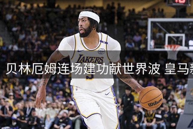 贝林厄姆连场建功献世界波 皇马新核3战造4球闪耀西甲