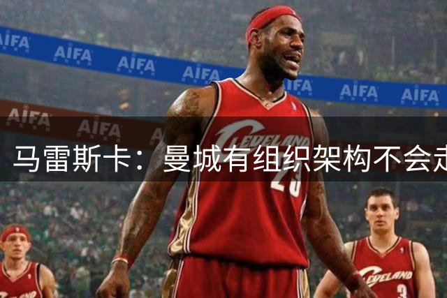 马雷斯卡：曼城有组织架构不会走曼联老路，瓜帅后仍能赢