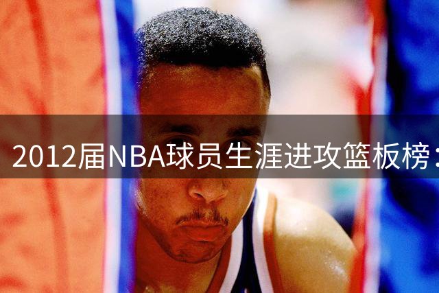 2012届NBA球员生涯进攻篮板榜：三大内线领跑