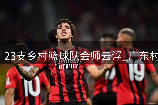 23支乡村篮球队会师云浮 广东"村BA"激战八天点燃乡村振兴新引擎