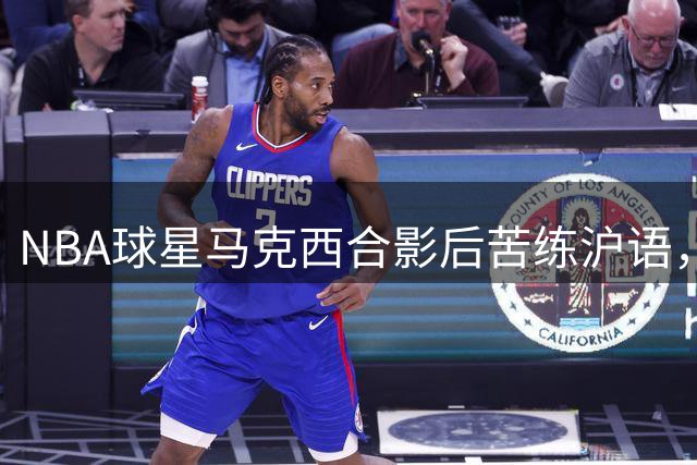 NBA球星马克西合影后苦练沪语，"上海哈灵"现学现用