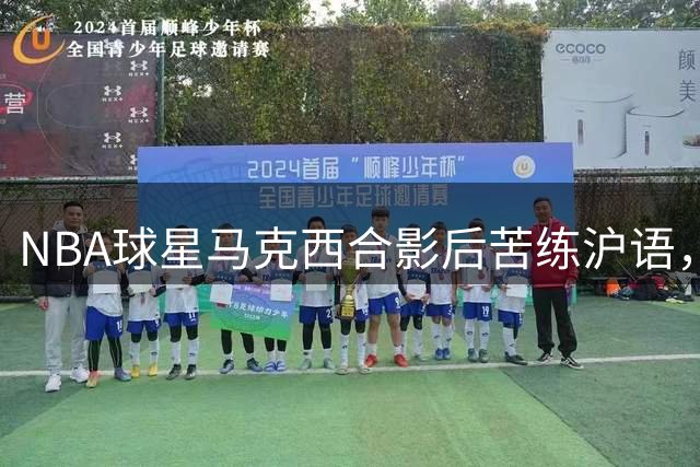 NBA球星马克西合影后苦练沪语，"上海哈灵"现学现用
