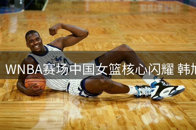 WNBA赛场中国女篮核心闪耀 韩旭替补轰13+3+2统治攻防